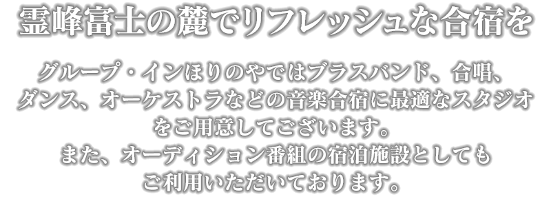 霊峰富士の麓でリフレッシュな合宿を　グループ・インほりのやではブラスバンド、合唱、ダンス、オーケストラなどの音楽合宿に最適なスタジオをご用意してございます。また、オーディション番組の宿泊施設としてもご利用いただいております。