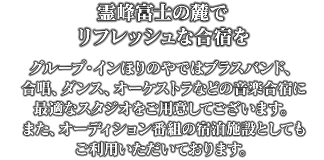 霊峰富士の麓でリフレッシュな合宿を　グループ・インほりのやではブラスバンド、合唱、ダンス、オーケストラなどの音楽合宿に最適なスタジオをご用意してございます。また、オーディション番組の宿泊施設としてもご利用いただいております。